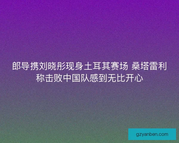 郎导携刘晓彤现身土耳其赛场 桑塔雷利称击败中国队感到无比开心