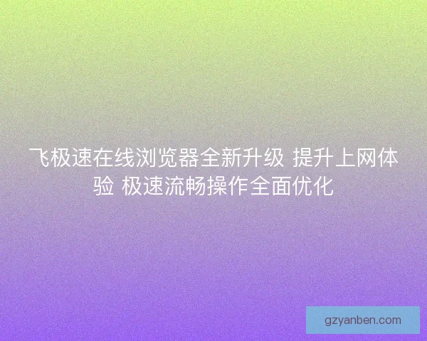 飞极速在线浏览器全新升级 提升上网体验 极速流畅操作全面优化