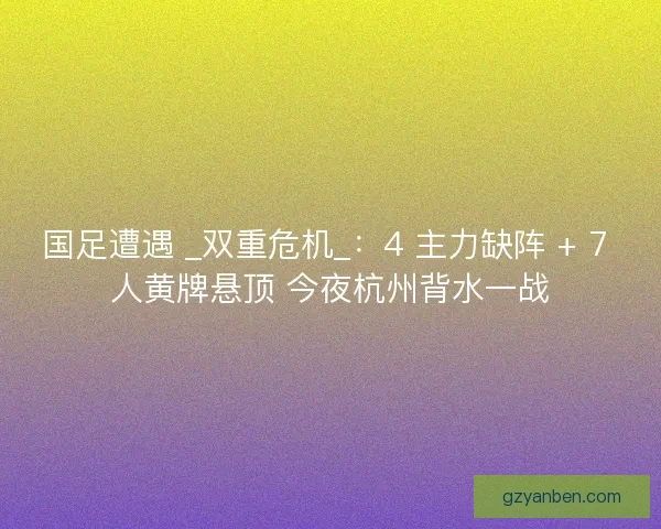 国足遭遇 _双重危机_：4 主力缺阵 + 7 人黄牌悬顶 今夜杭州背水一战