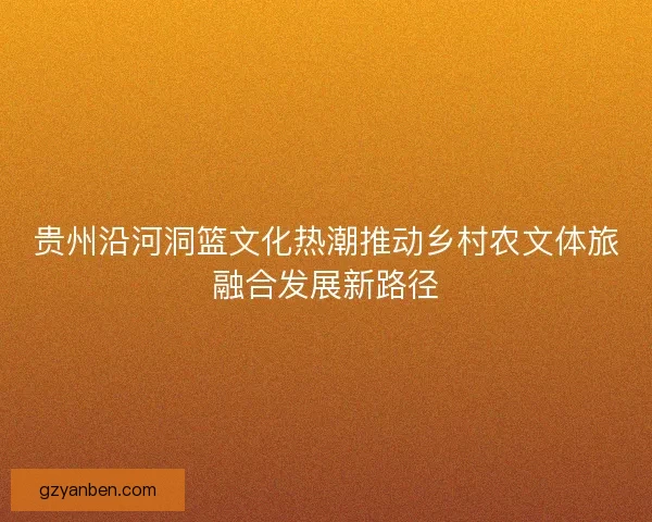贵州沿河洞篮文化热潮推动乡村农文体旅融合发展新路径