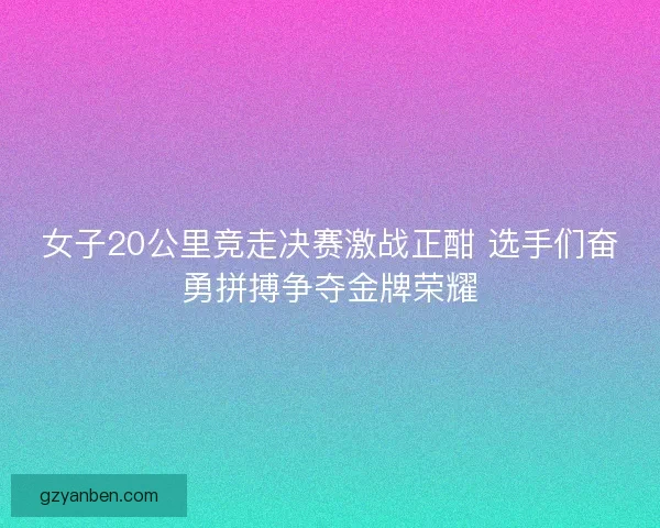 女子20公里竞走决赛激战正酣 选手们奋勇拼搏争夺金牌荣耀