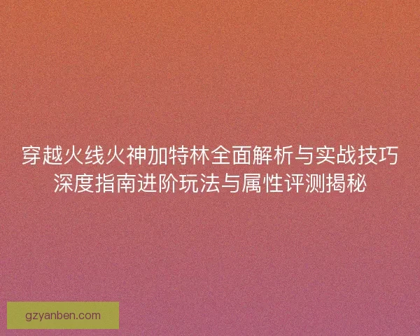 穿越火线火神加特林全面解析与实战技巧深度指南进阶玩法与属性评测揭秘