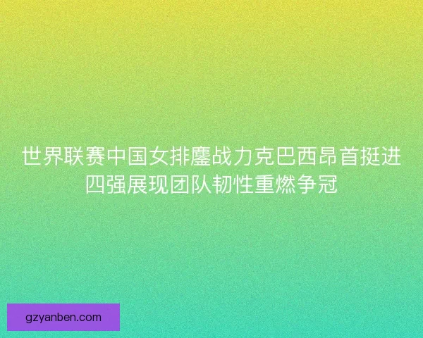 世界联赛中国女排鏖战力克巴西昂首挺进四强展现团队韧性重燃争冠