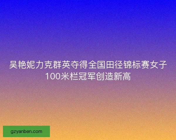 吴艳妮力克群英夺得全国田径锦标赛女子100米栏冠军创造新高