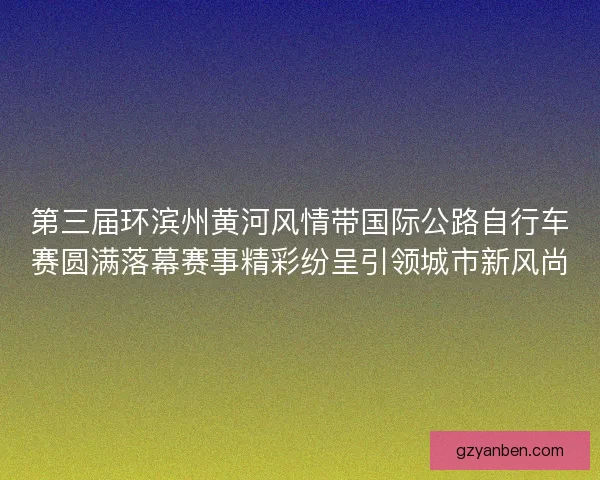 第三届环滨州黄河风情带国际公路自行车赛圆满落幕赛事精彩纷呈引领城市新风尚