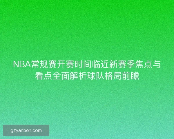 NBA常规赛开赛时间临近新赛季焦点与看点全面解析球队格局前瞻