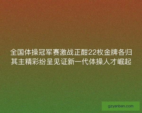 全国体操冠军赛激战正酣22枚金牌各归其主精彩纷呈见证新一代体操人才崛起