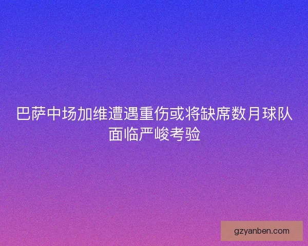 巴萨中场加维遭遇重伤或将缺席数月球队面临严峻考验