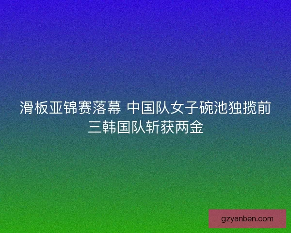 滑板亚锦赛落幕 中国队女子碗池独揽前三韩国队斩获两金