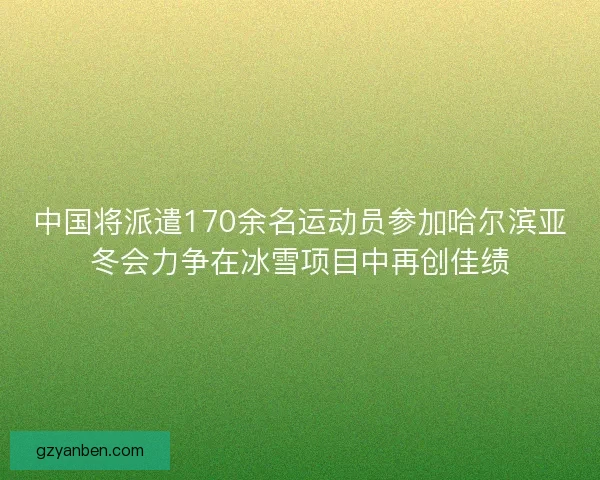 中国将派遣170余名运动员参加哈尔滨亚冬会力争在冰雪项目中再创佳绩