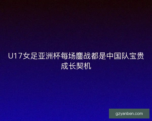 U17女足亚洲杯每场鏖战都是中国队宝贵成长契机