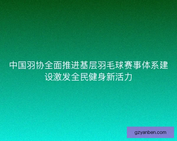 中国羽协全面推进基层羽毛球赛事体系建设激发全民健身新活力