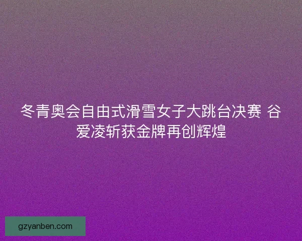 冬青奥会自由式滑雪女子大跳台决赛 谷爱凌斩获金牌再创辉煌