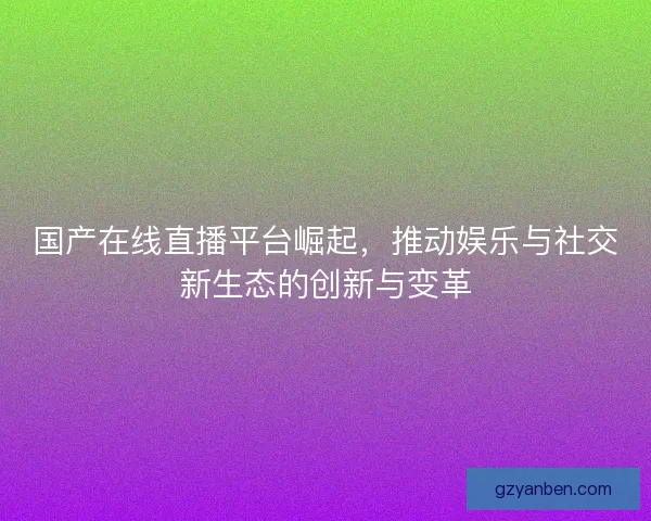 国产在线直播平台崛起，推动娱乐与社交新生态的创新与变革