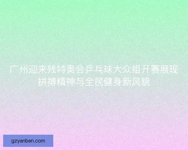广州迎来残特奥会乒乓球大众组开赛展现拼搏精神与全民健身新风貌