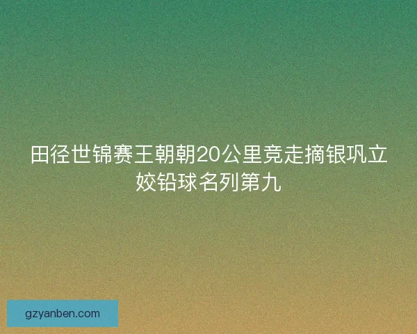 田径世锦赛王朝朝20公里竞走摘银巩立姣铅球名列第九